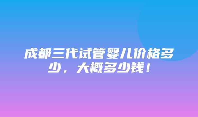 成都三代试管婴儿价格多少，大概多少钱！