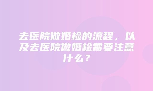 去医院做婚检的流程，以及去医院做婚检需要注意什么？