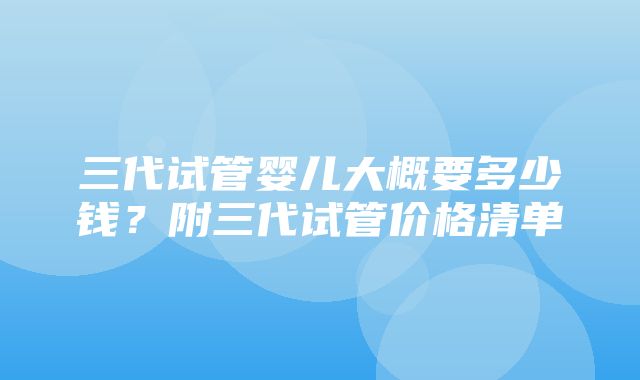 三代试管婴儿大概要多少钱？附三代试管价格清单