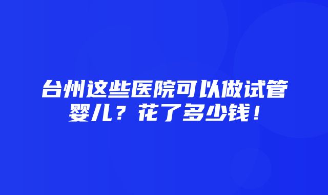 台州这些医院可以做试管婴儿？花了多少钱！