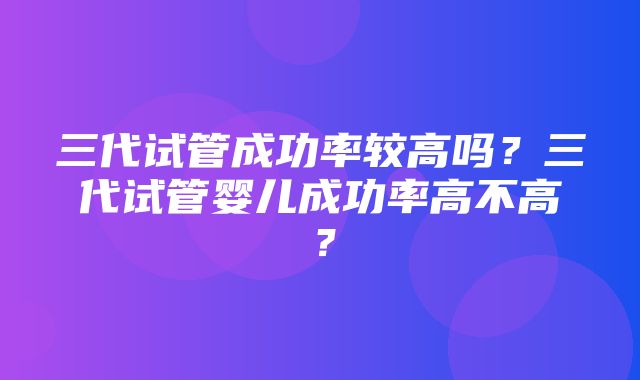 三代试管成功率较高吗？三代试管婴儿成功率高不高？