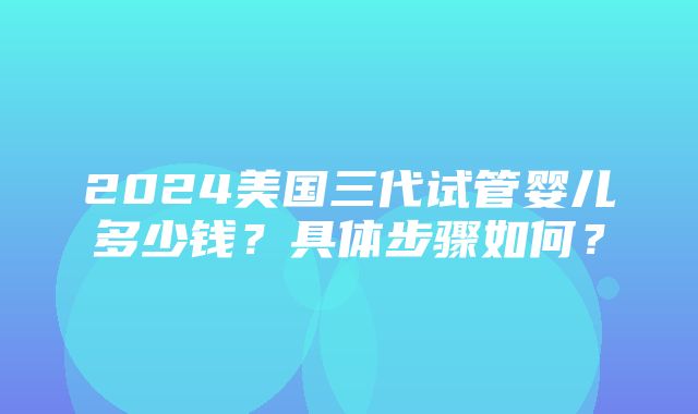 2024美国三代试管婴儿多少钱？具体步骤如何？