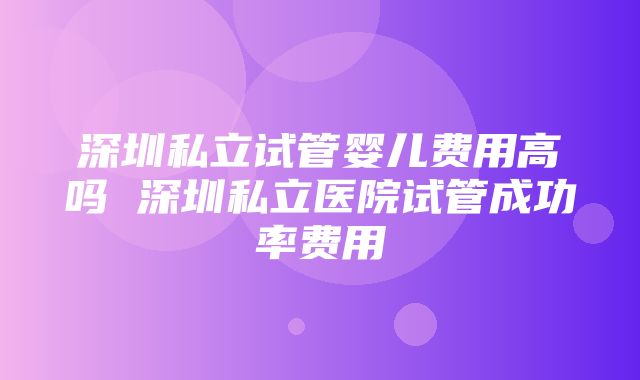 深圳私立试管婴儿费用高吗 深圳私立医院试管成功率费用