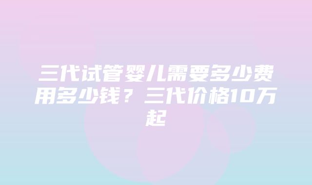 三代试管婴儿需要多少费用多少钱？三代价格10万起