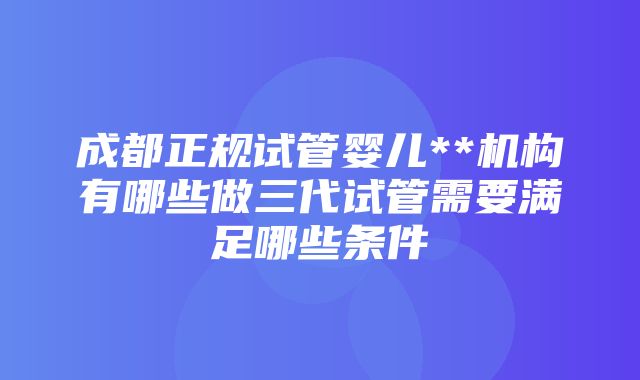 成都正规试管婴儿**机构有哪些做三代试管需要满足哪些条件