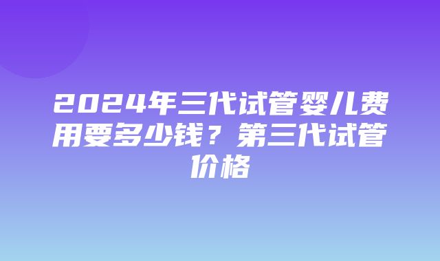 2024年三代试管婴儿费用要多少钱？第三代试管价格