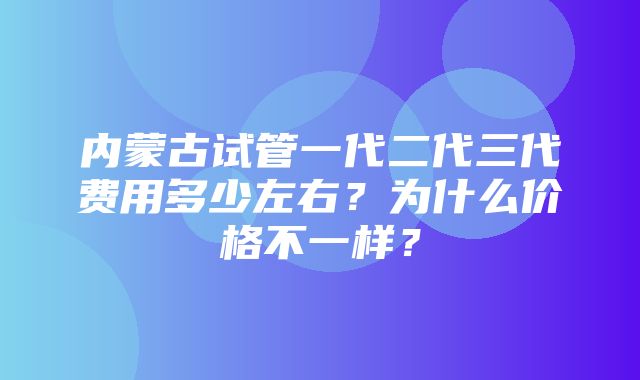 内蒙古试管一代二代三代费用多少左右？为什么价格不一样？