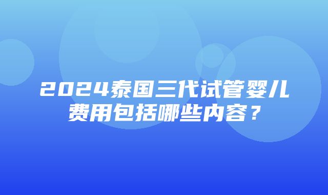 2024泰国三代试管婴儿费用包括哪些内容？