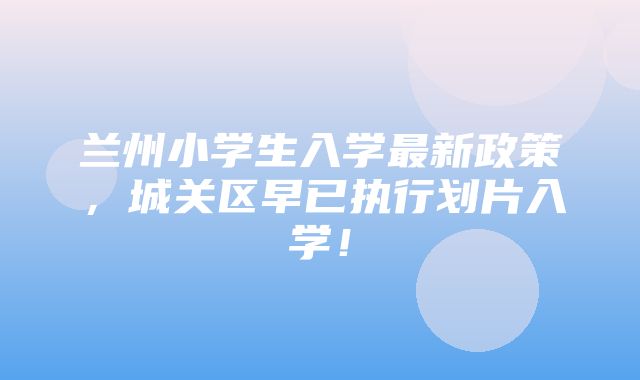 兰州小学生入学最新政策，城关区早已执行划片入学！