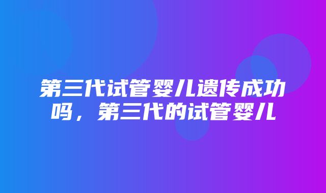 第三代试管婴儿遗传成功吗，第三代的试管婴儿