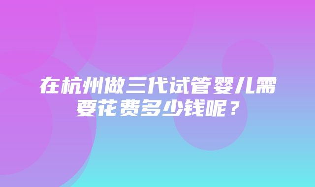 在杭州做三代试管婴儿需要花费多少钱呢？