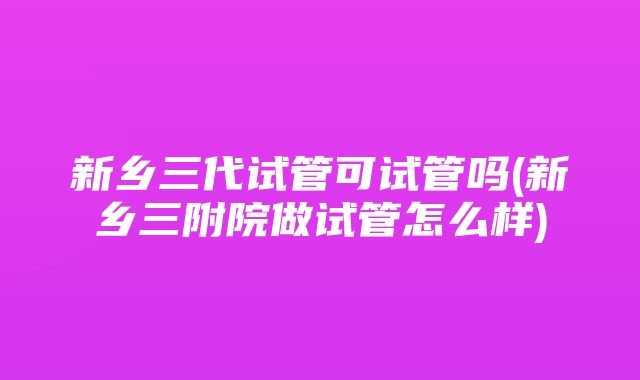 新乡三代试管可试管吗(新乡三附院做试管怎么样)