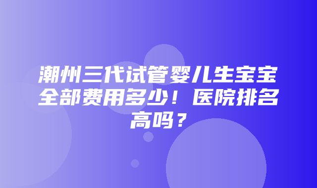 潮州三代试管婴儿生宝宝全部费用多少！医院排名高吗？