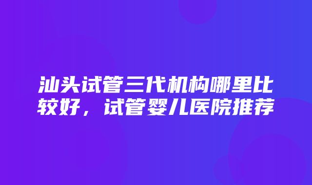 汕头试管三代机构哪里比较好，试管婴儿医院推荐