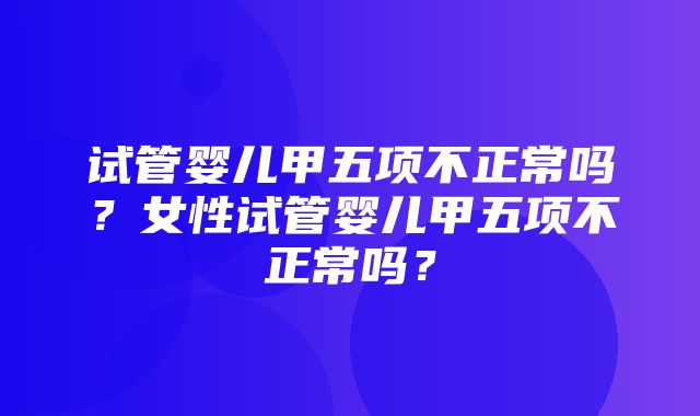 试管婴儿甲五项不正常吗？女性试管婴儿甲五项不正常吗？