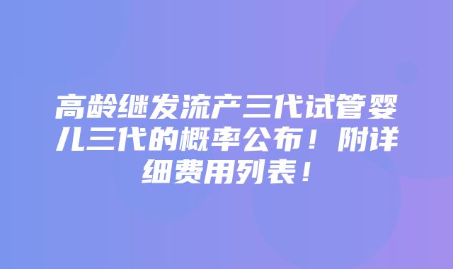 高龄继发流产三代试管婴儿三代的概率公布！附详细费用列表！