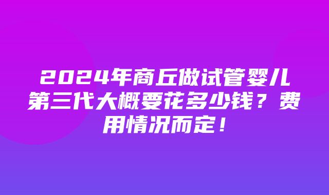 2024年商丘做试管婴儿第三代大概要花多少钱？费用情况而定！