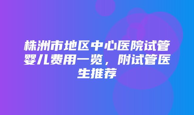 株洲市地区中心医院试管婴儿费用一览，附试管医生推荐