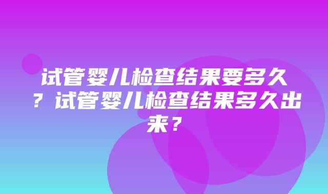 试管婴儿检查结果要多久？试管婴儿检查结果多久出来？