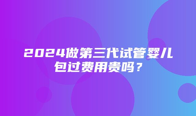 2024做第三代试管婴儿包过费用贵吗？