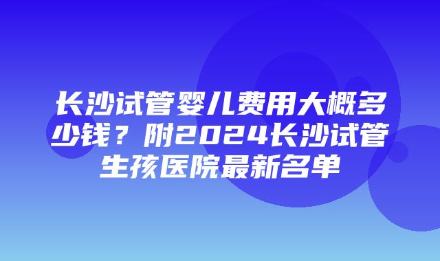 长沙试管婴儿费用大概多少钱？附2024长沙试管生孩医院最新名单