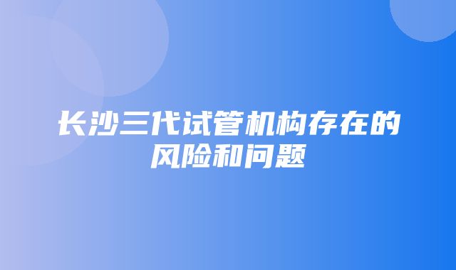 长沙三代试管机构存在的风险和问题