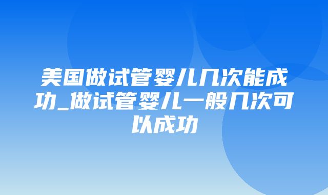 美国做试管婴儿几次能成功_做试管婴儿一般几次可以成功