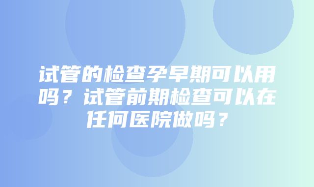 试管的检查孕早期可以用吗？试管前期检查可以在任何医院做吗？