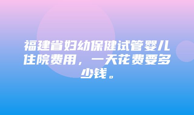 福建省妇幼保健试管婴儿住院费用，一天花费要多少钱。