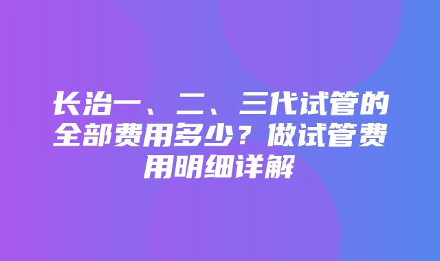 长治一、二、三代试管的全部费用多少？做试管费用明细详解