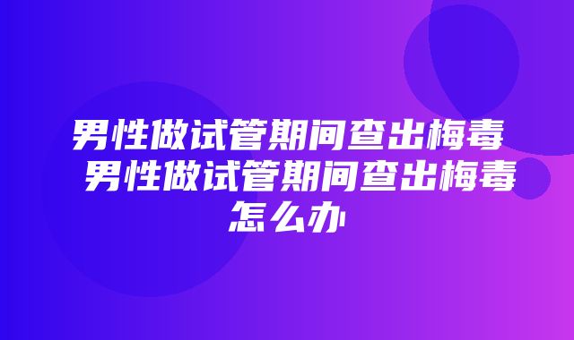 男性做试管期间查出梅毒 男性做试管期间查出梅毒怎么办