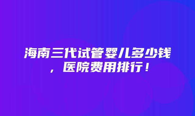 海南三代试管婴儿多少钱，医院费用排行！