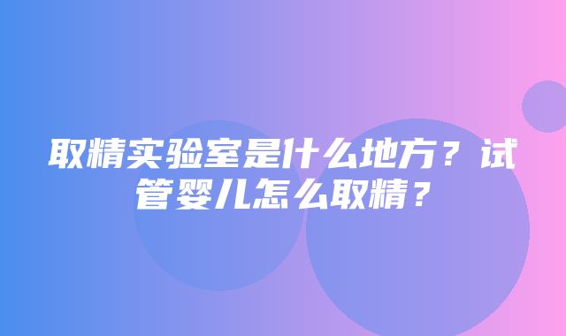 取精实验室是什么地方？试管婴儿怎么取精？