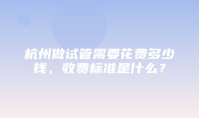 杭州做试管需要花费多少钱，收费标准是什么？