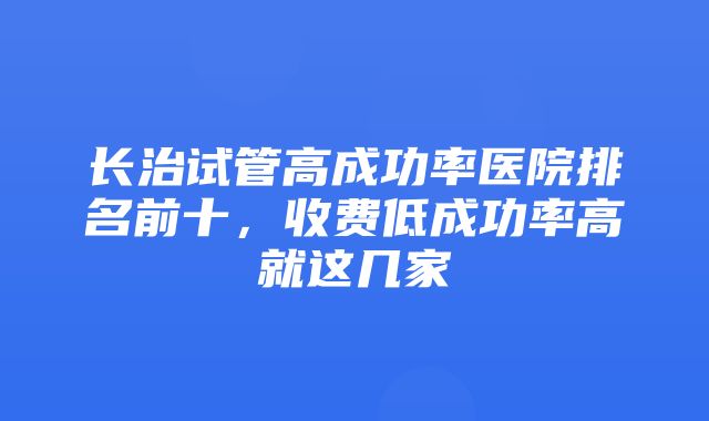 长治试管高成功率医院排名前十，收费低成功率高就这几家