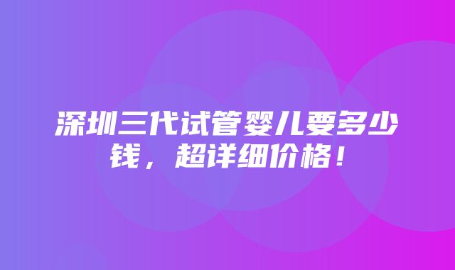 深圳三代试管婴儿要多少钱，超详细价格！