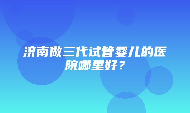 济南做三代试管婴儿的医院哪里好？