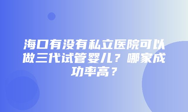 海口有没有私立医院可以做三代试管婴儿？哪家成功率高？