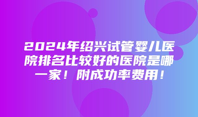 2024年绍兴试管婴儿医院排名比较好的医院是哪一家！附成功率费用！