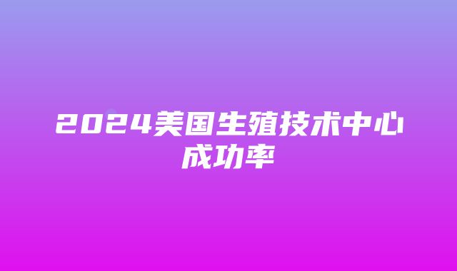 2024美国生殖技术中心成功率