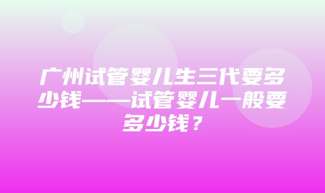 广州试管婴儿生三代要多少钱——试管婴儿一般要多少钱？