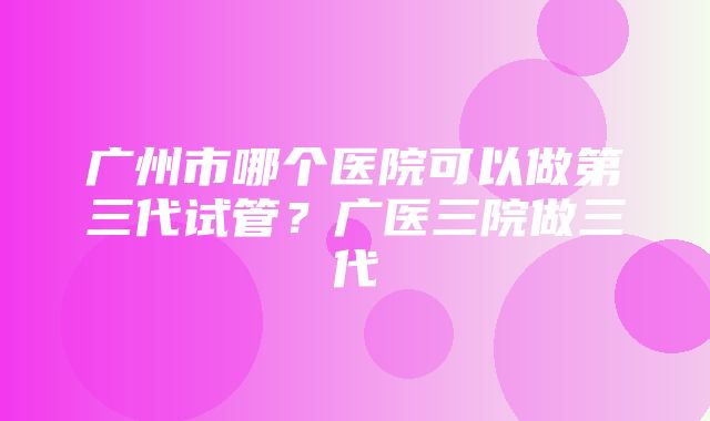 广州市哪个医院可以做第三代试管？广医三院做三代