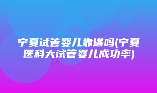 宁夏试管婴儿靠谱吗(宁夏医科大试管婴儿成功率)