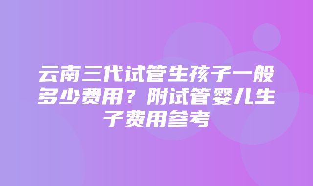 云南三代试管生孩子一般多少费用？附试管婴儿生子费用参考