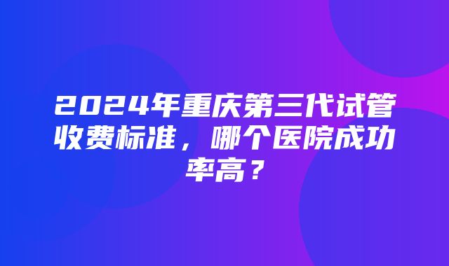 2024年重庆第三代试管收费标准，哪个医院成功率高？