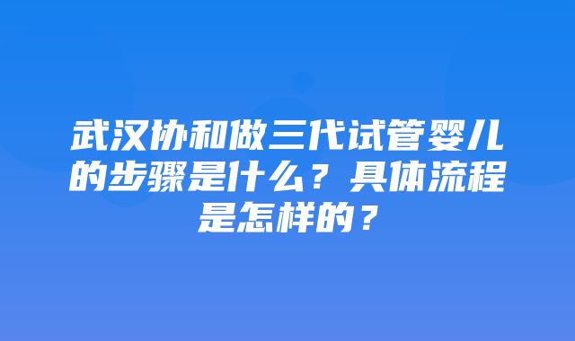 武汉协和做三代试管婴儿的步骤是什么？具体流程是怎样的？