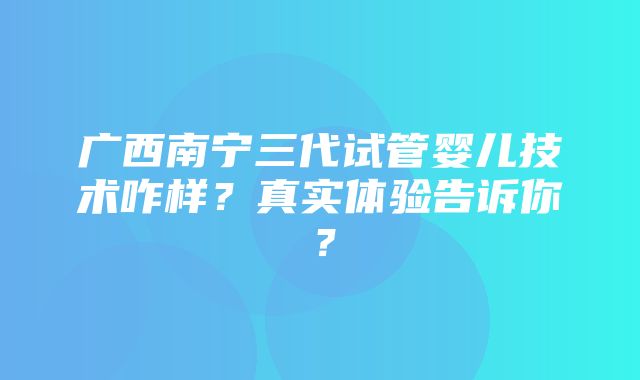 广西南宁三代试管婴儿技术咋样？真实体验告诉你？