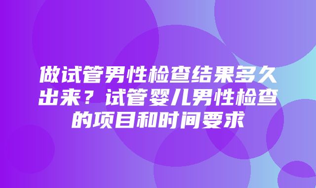 做试管男性检查结果多久出来？试管婴儿男性检查的项目和时间要求