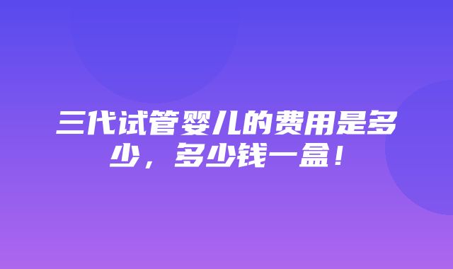 三代试管婴儿的费用是多少，多少钱一盒！