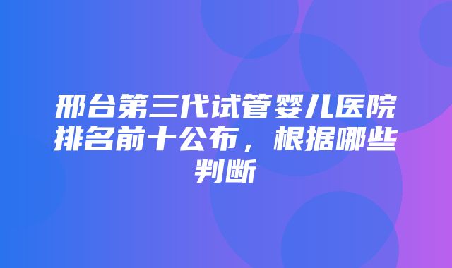 邢台第三代试管婴儿医院排名前十公布，根据哪些判断